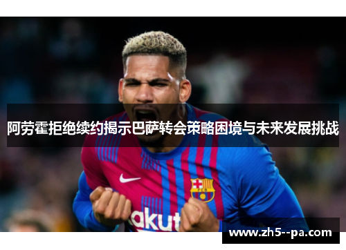 阿劳霍拒绝续约揭示巴萨转会策略困境与未来发展挑战
