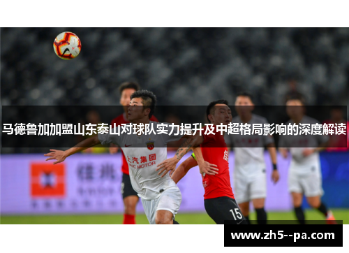 马德鲁加加盟山东泰山对球队实力提升及中超格局影响的深度解读