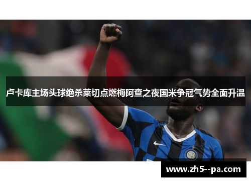 卢卡库主场头球绝杀莱切点燃梅阿查之夜国米争冠气势全面升温