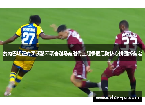 费内巴切正式买断瑟云聚告别马竞时代土超争冠后防核心拼图终落定 费内巴切正式买断瑟云聚告别马竞时代土超争冠后防核心拼图终落定