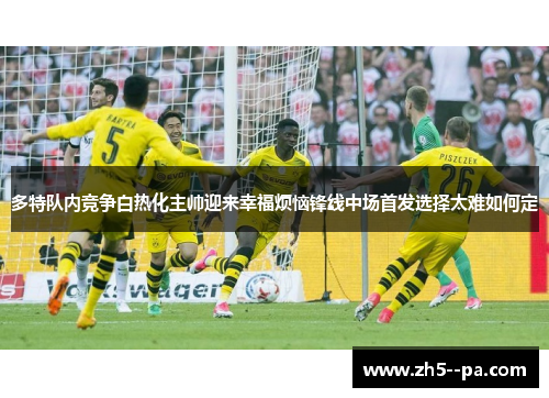 多特队内竞争白热化主帅迎来幸福烦恼锋线中场首发选择太难如何定