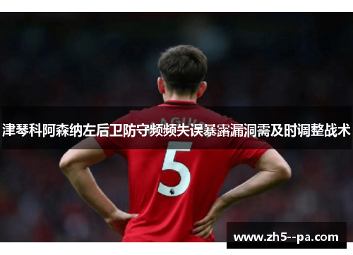 津琴科阿森纳左后卫防守频频失误暴露漏洞需及时调整战术