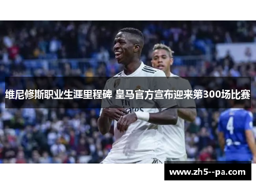 维尼修斯职业生涯里程碑 皇马官方宣布迎来第300场比赛