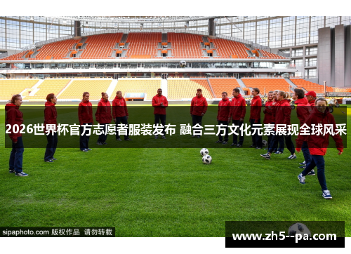 2026世界杯官方志愿者服装发布 融合三方文化元素展现全球风采 2026世界杯官方志愿者服装发布 融合三方文化元素展现全球风采