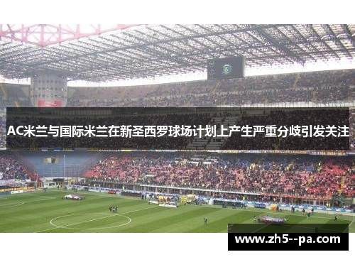 AC米兰与国际米兰在新圣西罗球场计划上产生严重分歧引发关注 AC米兰与国际米兰在新圣西罗球场计划上产生严重分歧引发关注