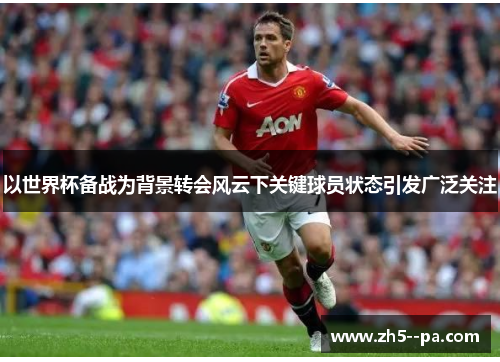 以世界杯备战为背景转会风云下关键球员状态引发广泛关注 以世界杯备战为背景转会风云下关键球员状态引发广泛关注