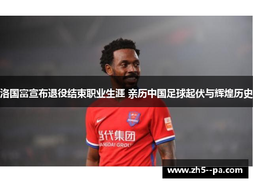 洛国富宣布退役结束职业生涯 亲历中国足球起伏与辉煌历史